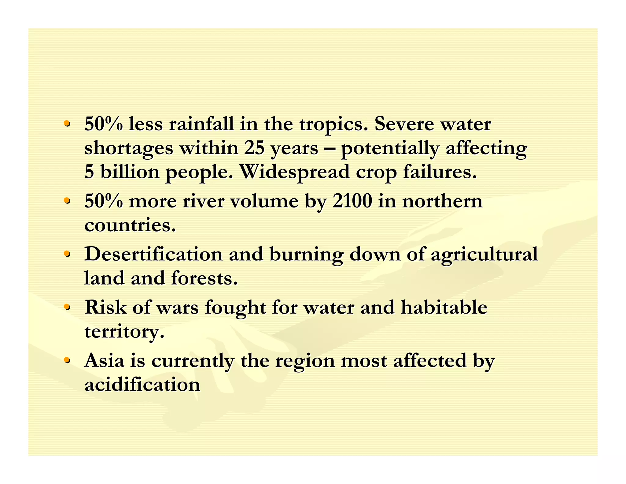 • 50% less rainfall in the tropics. Severe water
  shortages within 25 years – potentially affecting
  5 billion people. Widespread crop failures.
• 50% more river volume by 2100 in northern
  countries.
• Desertification and burning down of agricultural
  land and forests.
• Risk of wars fought for water and habitable
  territory.
• Asia is currently the region most affected by
  acidification
 
