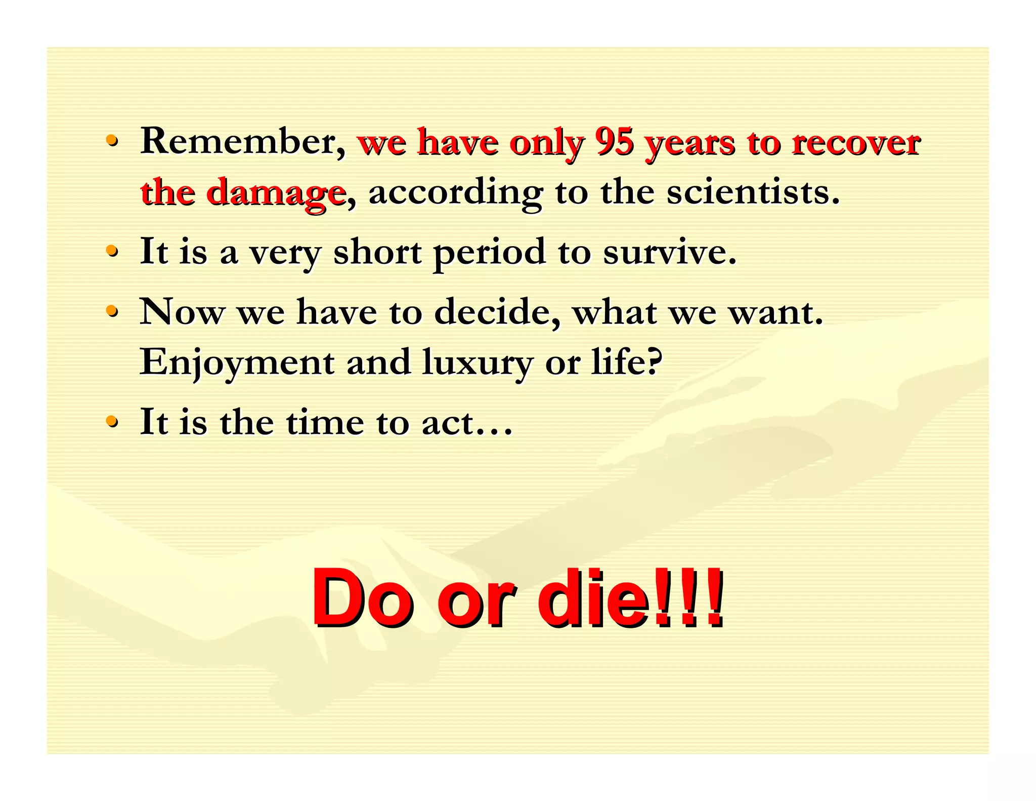 • Remember, we have only 95 years to recover
  the damage, according to the scientists.
• It is a very short period to survive.
• Now we have to decide, what we want.
  Enjoyment and luxury or life?
• It is the time to act…



           Do or die!!!
 