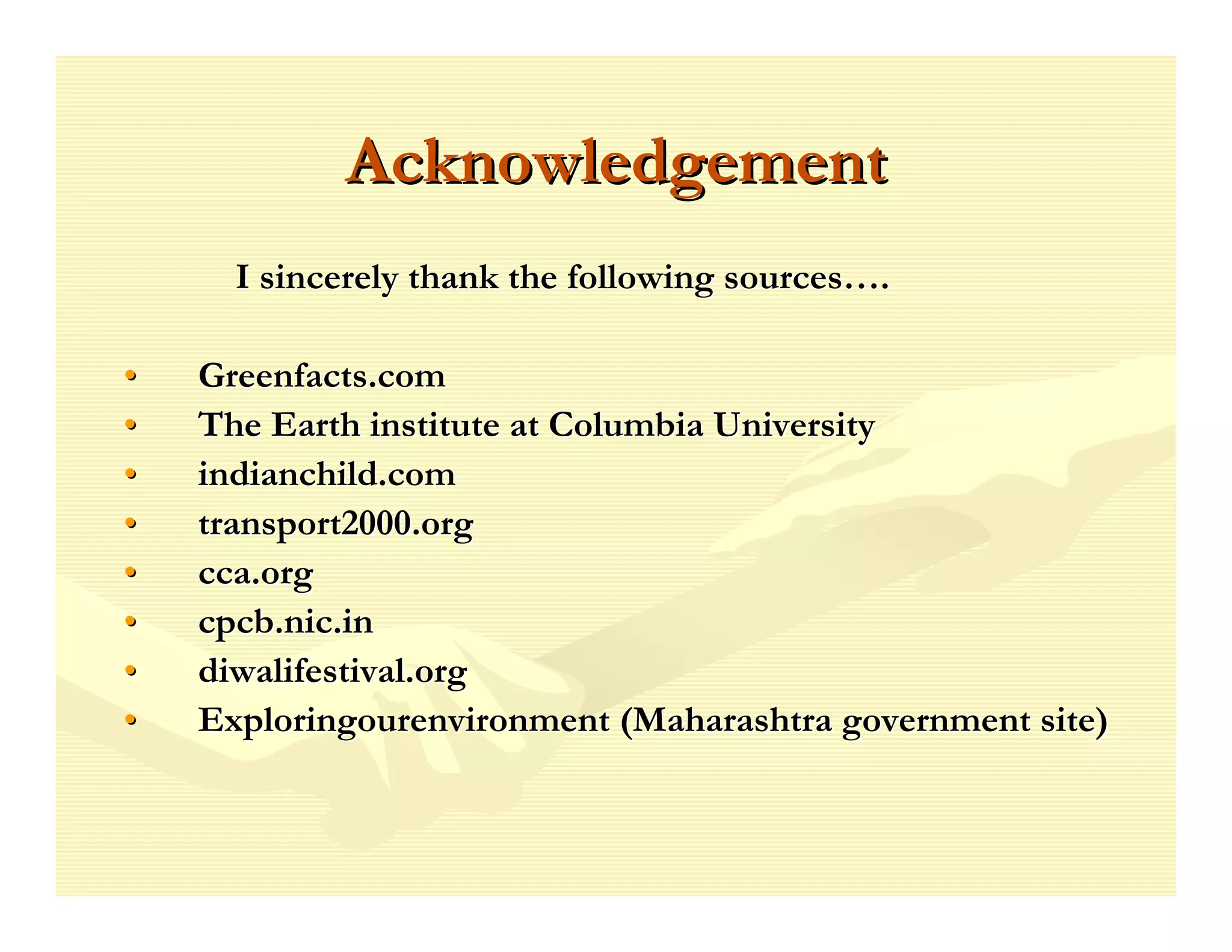 Acknowledgement
      I sincerely thank the following sources….

•   Greenfacts.com
•   The Earth institute at Columbia University
•   indianchild.com
•   transport2000.org
•   cca.org
•   cpcb.nic.in
•   diwalifestival.org
•   Exploringourenvironment (Maharashtra government site)
 