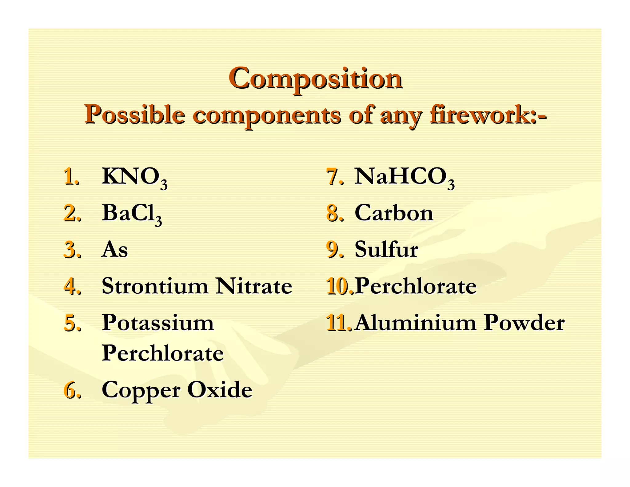 Composition
     Possible components of any firework:-

1. KNO3                 7. NaHCO3
2. BaCl3                8. Carbon
3. As                   9. Sulfur
4. Strontium Nitrate    10.Perchlorate
5. Potassium            11. Aluminium Powder
   Perchlorate
6. Copper Oxide
 
