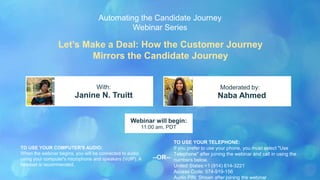 Let’s Make a Deal: How the Customer Journey
Mirrors the Candidate Journey
Janine N. Truitt Naba Ahmed
With: Moderated by:
TO USE YOUR COMPUTER'S AUDIO:
When the webinar begins, you will be connected to audio
using your computer's microphone and speakers (VoIP). A
headset is recommended.
Webinar will begin:
11:00 am, PDT
TO USE YOUR TELEPHONE:
If you prefer to use your phone, you must select "Use
Telephone" after joining the webinar and call in using the
numbers below.
United States:+1 (914) 614-3221
Access Code: 574-919-156
Audio PIN: Shown after joining the webinar
--OR--
Automating the Candidate Journey
Webinar Series
 