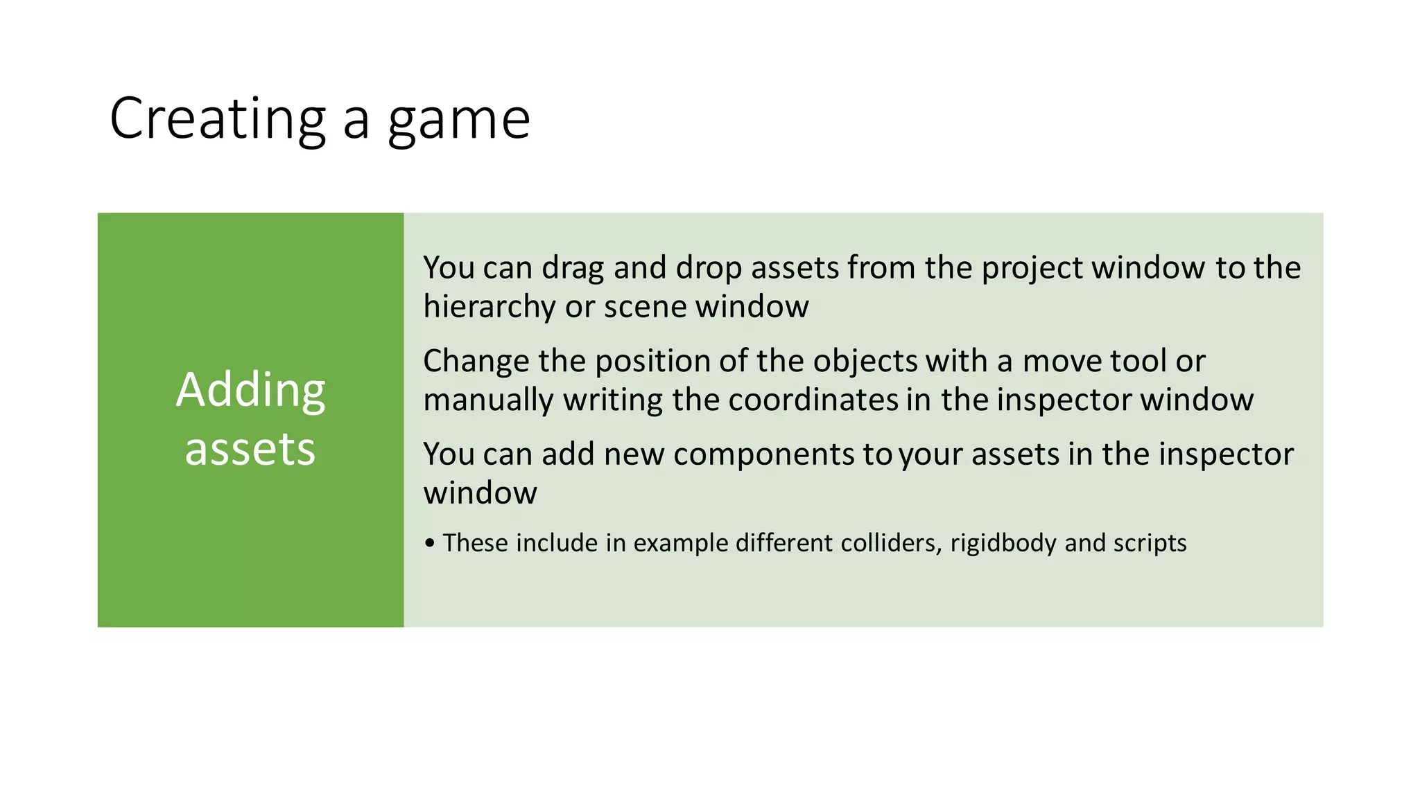 Creating a game
Adding
assets
You can drag and drop assets from the project window to the
hierarchy or scene window
Change the position of the objects with a move tool or
manually writing the coordinates in the inspector window
You can add new components toyour assets in the inspector
window
• These include in example different colliders, rigidbody and scripts
 