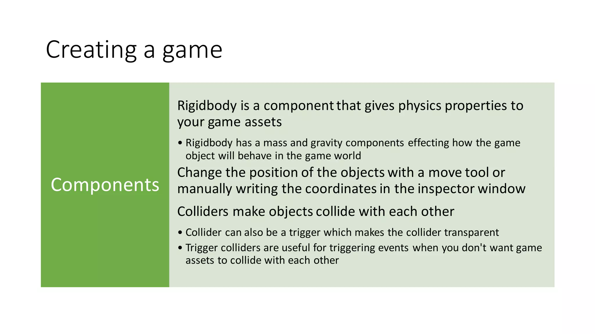 Creating a game
Components
Rigidbody is a componentthat gives physics properties to
your game assets
• Rigidbody has a mass and gravity components effecting how the game
object will behave in the game world
Change the position of the objects with a move tool or
manually writing the coordinates in the inspector window
Colliders make objects collide with each other
• Collider can also be a trigger which makes the collider transparent
• Trigger colliders are useful for triggering events when you don't want game
assets to collide with each other
 