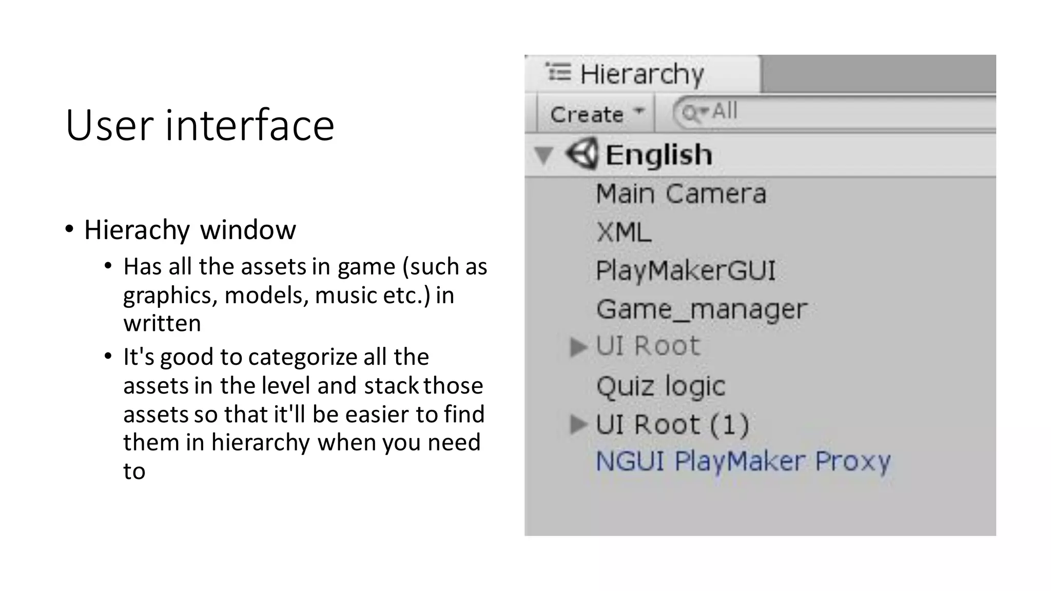 User interface
• Hierachy window
• Has all the assets in game (such as
graphics, models, music etc.) in
written
• It's good to categorize all the
assets in the level and stackthose
assets so that it'll be easier to find
them in hierarchy when you need
to
 