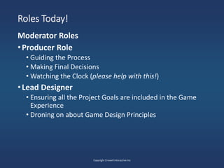 Roles Today!
Moderator Roles
•Producer Role
• Guiding the Process
• Making Final Decisions
• Watching the Clock (please help with this!)
•Lead Designer
• Ensuring all the Project Goals are included in the Game
Experience
• Droning on about Game Design Principles
Copyright Crowell Interactive Inc
 