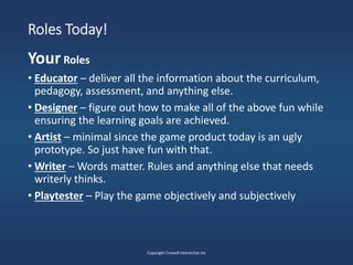Roles Today!
YourRoles
• Educator – deliver all the information about the curriculum,
pedagogy, assessment, and anything else.
• Designer – figure out how to make all of the above fun while
ensuring the learning goals are achieved.
• Artist – minimal since the game product today is an ugly
prototype. So just have fun with that.
• Writer – Words matter. Rules and anything else that needs
writerly thinks.
• Playtester – Play the game objectively and subjectively
Copyright Crowell Interactive Inc
 