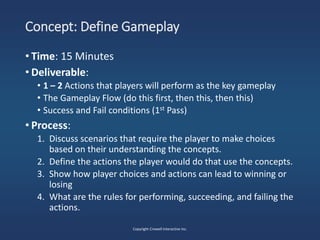 Concept: Define Gameplay
• Time: 15 Minutes
• Deliverable:
• 1 – 2 Actions that players will perform as the key gameplay
• The Gameplay Flow (do this first, then this, then this)
• Success and Fail conditions (1st Pass)
• Process:
1. Discuss scenarios that require the player to make choices
based on their understanding the concepts.
2. Define the actions the player would do that use the concepts.
3. Show how player choices and actions can lead to winning or
losing
4. What are the rules for performing, succeeding, and failing the
actions.
Copyright Crowell Interactive Inc.
 