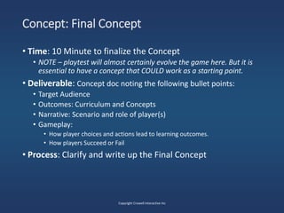 Concept: Final Concept
• Time: 10 Minute to finalize the Concept
• NOTE – playtest will almost certainly evolve the game here. But it is
essential to have a concept that COULD work as a starting point.
• Deliverable: Concept doc noting the following bullet points:
• Target Audience
• Outcomes: Curriculum and Concepts
• Narrative: Scenario and role of player(s)
• Gameplay:
• How player choices and actions lead to learning outcomes.
• How players Succeed or Fail
• Process: Clarify and write up the Final Concept
Copyright Crowell Interactive Inc
 
