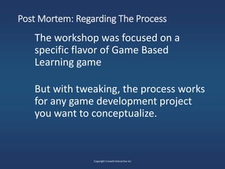 Post Mortem: Regarding The Process
The workshop was focused on a
specific flavor of Game Based
Learning game
But with tweaking, the process works
for any game development project
you want to conceptualize.
Copyright Crowell Interactive Inc
 