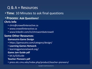 Q & A + Resources
Chris Info
• chris@crowellinteractive.ca
• www.crowellinteractive.ca
• www.linkedin.com/in/chriswombatcrowell
Copyright Crowell Interactive Inc
•Time: 10 Minutes to ask final questions
•Process: Ask Questions!
Some Other Resources:
Gamasutra Game Design
• https://gamasutra.com/category/design/
• Learning Games Network
• learninggamesnetwork.org/
Game Jam Guide pdf
• bit.ly/GJGuide
Teacher Pioneers pdf
• press.etc.cmu.edu/index.php/product/teacher-pioneers/
 