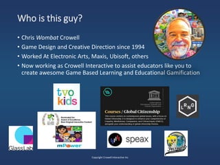 Who is this guy?
• Chris Wombat Crowell
• Game Design and Creative Direction since 1994
• Worked At Electronic Arts, Maxis, Ubisoft, others
• Now working as Crowell Interactive to assist educators like you to
create awesome Game Based Learning and Educational Gamification
Copyright Crowell Interactive Inc
 
