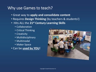 Why use Games to teach?
• Great way to apply and consolidate content
• Requires Design Thinking (by teachers & students!)
• Hits ALL the 21st Century Learning Skills
• Collaboration
• Critical Thinking
• Creativity
• Multidisciplinary
• Multimodal
• Maker Space
• Can be used by YOU!
Copyright Crowell Interactive Inc
 