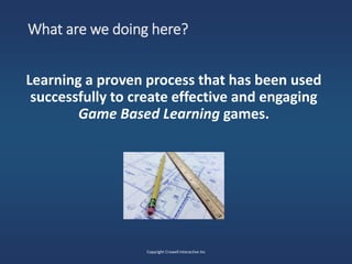 What are we doing here?
Learning a proven process that has been used
successfully to create effective and engaging
Game Based Learning games.
Copyright Crowell Interactive Inc
 