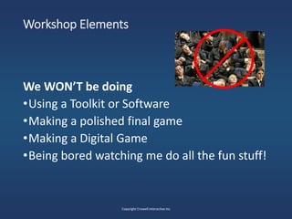 Workshop Elements
We WON’T be doing
•Using a Toolkit or Software
•Making a polished final game
•Making a Digital Game
•Being bored watching me do all the fun stuff!
Copyright Crowell Interactive Inc
 