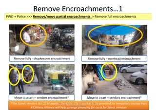 Remove Encroachments…1
PWD + Police >>> Remove/move partial encroachments > Remove full encroachments
Remove fully - shopkeepers encroachment Remove fully – overhead encroachment
Move to a cart – vendors encroachment* Move to a cart – vendors encroachment*
*The Street Vendors Act 2014 applies therefore alternate has to be provided for temporary encroachers
# Citizens Alliance will help arrange financing for carts for Street Vendors
Making Alaknanda Walkable: A Citizens
Alliance Initiative
13
 