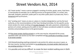 Street Vendors Act, 2014
• 2(l) “street vendor” means a person engaged in vending of articles, goods, wares, food items
or merchandise of everyday use or offering services to the general public, in a street, lane,
side walk, footpath, pavement, public park or any other public place or private area, from a
temporary built up structure…
SOMERLEVANTINFORMATION
• 2(n) “vending zone” means an area or a place or a location designated as such by the local
authority, on the recommendations of the Town Vending Committee, for the specific use by
street vendors for street vending and includes footpath, side walk, pavement, embankment,
portions of a street, waiting area for public or any such place considered suitable for vending
activities and providing services to the general public.
• 3(3) No street vendor shall be evicted or, as the case may be, relocated till the survey
specified under sub-section (1) has been completed and the certificate of vending is issued
to all street vendors.
SOMERLEVANTINFORMATION
to all street vendors.
• 12(2) Notwithstanding anything contained in sub-section (1), where any area or space, as
the case may be, has been earmarked as no-vending zone, no street vendor shall carry out
any vending activities in that zone.
Making Alaknanda Walkable: A Citizens
Alliance Initiative
20
SOMERLEVANTINFORMATION
• It is possible and not too difficult to create the best resident walking zone in Delhi
 
