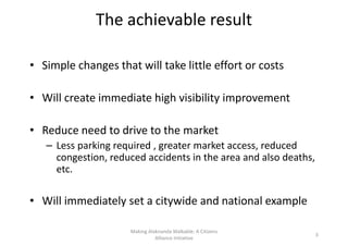 The achievable result
• Simple changes that will take little effort or costs
• Will create immediate high visibility improvement
• Reduce need to drive to the market
– Less parking required , greater market access, reduced
congestion, reduced accidents in the area and also deaths,
etc.etc.
• Will immediately set a citywide and national example
Making Alaknanda Walkable: A Citizens
Alliance Initiative
3
 
