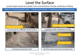 Level the Surface
so that People should not stumble, Prams and wheelchair friendly, and No fear of falling.
PWD >>> Concrete grid for trees > Wheelchair friendly > Leveled access & protuberances
Levelling to make it wheelchair friendlyConcrete grid let in air/water & level surface
Protuberance
Concrete grid/mesh
Make wheelchair friendly
Leveling and relaying the tiles Level the access and remove protuberances
Level access
Making Alaknanda Walkable: A Citizens
Alliance Initiative
7
 