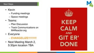 • Kevin
– Funding meetings
– Space meetings
• Teams:
– Plan Discussion
– Track Communications on
M4Reactor.org
• Everyone
– EVANGELIZE!!!!!!!!!
• Next Meeting March 2,
5:30pm location TBA
Next Steps
 