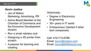 Kevin Justice
• ceo of Matice
Marketing, Advertising, PR
• Active Board Member of the
Chamber of Commerce and
the Economic Development
division
• Run a small robotics club
• Designing a 3D printer from
scratch
• A passion for learning and
creating
Historically:
• Degree in Electronics
Engineering
• 30+ years in IT world
• Entrepreneur (started 4 other
tech companies)
Cell: 410-713-0788
Email: kevin@matice.com
Email: kevin@M4Reactor.org
Who Am I????
 