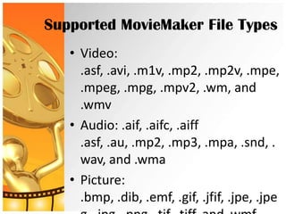 Supported MovieMaker File Types
   • Video:
     .asf, .avi, .m1v, .mp2, .mp2v, .mpe,
     .mpeg, .mpg, .mpv2, .wm, and
     .wmv
   • Audio: .aif, .aifc, .aiff
     .asf, .au, .mp2, .mp3, .mpa, .snd, .
     wav, and .wma
   • Picture:
     .bmp, .dib, .emf, .gif, .jfif, .jpe, .jpe
 