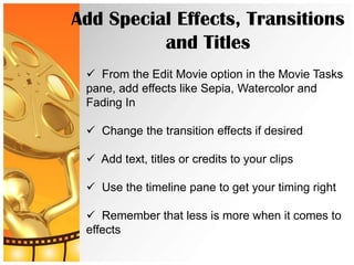 Add Special Effects, Transitions
          and Titles
  From the Edit Movie option in the Movie Tasks
 pane, add effects like Sepia, Watercolor and
 Fading In

  Change the transition effects if desired

  Add text, titles or credits to your clips

  Use the timeline pane to get your timing right

  Remember that less is more when it comes to
 effects
 