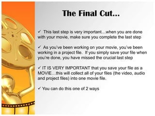 The Final Cut…

 This last step is very important…when you are done
with your movie, make sure you complete the last step

 As you’ve been working on your movie, you’ve been
working in a project file. If you simply save your file when
you’re done, you have missed the crucial last step

 IT IS VERY IMPORTANT that you save your file as a
MOVIE…this will collect all of your files (the video, audio
and project files) into one movie file.

 You can do this one of 2 ways
 