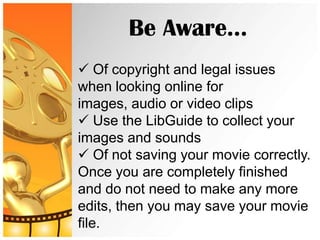Be Aware…
 Of copyright and legal issues
when looking online for
images, audio or video clips
 Use the LibGuide to collect your
images and sounds
 Of not saving your movie correctly.
Once you are completely finished
and do not need to make any more
edits, then you may save your movie
file.
 
