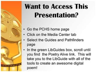 Want to Access This
  Presentation?
• Go the PCHS home page
• Click on the Media Center tab
• Select the Guides and Pathfinders
  page
• In the green LibGuides box, scroll until
  you find the Poetry Alive link. This will
  take you to the LibGuide with all of the
  tools to create an awesome digital
  poem!
 