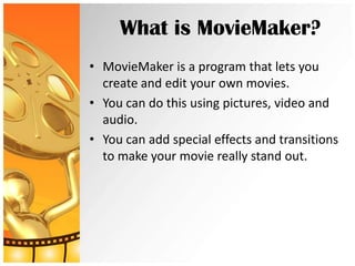 What is MovieMaker?
• MovieMaker is a program that lets you
  create and edit your own movies.
• You can do this using pictures, video and
  audio.
• You can add special effects and transitions
  to make your movie really stand out.
 