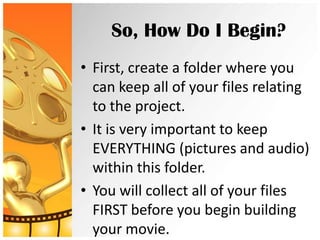 So, How Do I Begin?
• First, create a folder where you
  can keep all of your files relating
  to the project.
• It is very important to keep
  EVERYTHING (pictures and audio)
  within this folder.
• You will collect all of your files
  FIRST before you begin building
  your movie.
 