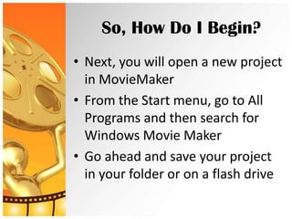 So, How Do I Begin?
• Next, you will open a new project
  in MovieMaker
• From the Start menu, go to All
  Programs and then search for
  Windows Movie Maker
• Go ahead and save your project
  in your folder or on a flash drive
 