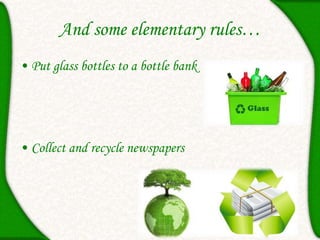 And some elementary rules…
• Put glass bottles to a bottle bank
• Collect and recycle newspapers
 