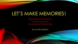 LET’S MAKE MEMORIES!
Eight Methods For Creating A
Powerful Presentation
Your Audience Will Remember
By Jennifer Uebelher
 