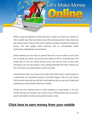14
Which, among the hundreds of article directories, should you submit your articles to?
This is actually one of the most tedious tasks in this marketing method. Today, businesses
and experts usually outsource their article marketing methods including the submission
process. The most popular article directories that are recommended include
EzineArticles, IdeaMarketers and GoArticles.
Article marketing can also help you generate leads that you can include in your e-mail
list. In writing your articles, you must give the readers an offer so irresistible that it will
prompt them to visit your website and sign up for your services. Once you have their
information, you can start creating a sales-winning partnership with them. Failing to do
this will not give you another chance to sell to your leads.
Among the best offers you can give your readers may include quizzes, special reports on
a certain topic, free consultation sessions or free book chapters. This way, your readers
will be enticed to provide you with their e-mail addresses that you can use to further send
marketing news and information about your website.
Overall, the most important factor in article marketing is to get people to visit your
website and sign up or purchase one of your services. Writing articles that are accurate,
specific and helpful will attract more potential leads or clients.
Click here to earn money from your mobile
 