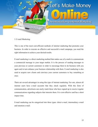 15
3. E-mail Marketing
This is one of the most cost-efficient methods of internet marketing that promotes your
business. In order to execute an effective and successful e-mail campaign, you need the
right information to achieve your desired results.
E-mail marketing is a direct marketing method that makes use of e-mails to communicate
a commercial message to your target market. It is the process of sending messages to
your previous or current customers in order to encourage them to do business with you
again and in turn enhance your business relationship with them. E-mail marketing is also
used to acquire new clients and convince your current customers to buy something at
once.
There are several advantages in using this type of internet marketing. For one, almost all
internet users have e-mail accounts that they check regularly. With this form of
communication, advertisers can easily reach those who have signed up to receive regular
communications regarding subjects that interests them. It is cost-effective and has a short
impact time.
E-mail marketing can be categorized into three types: direct e-mail, intermediary e-mail
and retention e-mail.
 