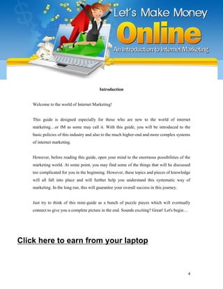 4
Introduction
Welcome to the world of Internet Marketing!
This guide is designed especially for those who are new to the world of internet
marketing…or IM as some may call it. With this guide, you will be introduced to the
basic policies of this industry and also to the much higher-end and more complex systems
of internet marketing.
However, before reading this guide, open your mind to the enormous possibilities of the
marketing world. At some point, you may find some of the things that will be discussed
too complicated for you in the beginning. However, these topics and pieces of knowledge
will all fall into place and will further help you understand this systematic way of
marketing. In the long run, this will guarantee your overall success in this journey.
Just try to think of this mini-guide as a bunch of puzzle pieces which will eventually
connect to give you a complete picture in the end. Sounds exciting? Great! Let's begin…
Click here to earn from your laptop
 