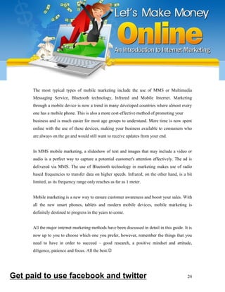 24
The most typical types of mobile marketing include the use of MMS or Multimedia
Messaging Service, Bluetooth technology, Infrared and Mobile Internet. Marketing
through a mobile device is now a trend in many developed countries where almost every
one has a mobile phone. This is also a more cost-effective method of promoting your
business and is much easier for most age groups to understand. More time is now spent
online with the use of these devices, making your business available to consumers who
are always on the go and would still want to receive updates from your end.
In MMS mobile marketing, a slideshow of text and images that may include a video or
audio is a perfect way to capture a potential customer's attention effectively. The ad is
delivered via MMS. The use of Bluetooth technology in marketing makes use of radio
based frequencies to transfer data on higher speeds. Infrared, on the other hand, is a bit
limited, as its frequency range only reaches as far as 1 meter.
Mobile marketing is a new way to ensure customer awareness and boost your sales. With
all the new smart phones, tablets and modern mobile devices, mobile marketing is
definitely destined to progress in the years to come.
All the major internet marketing methods have been discussed in detail in this guide. It is
now up to you to choose which one you prefer, however, remember the things that you
need to have in order to succeed – good research, a positive mindset and attitude,
diligence, patience and focus. All the best.
Get paid to use facebook and twitter
 