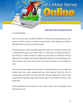 15
3. E-mail Marketing
This is one of the most cost-efficient methods of internet marketing that promotes your
business. In order to execute an effective and successful e-mail campaign, you need the
right information to achieve your desired results.
E-mail marketing is a direct marketing method that makes use of e-mails to communicate
a commercial message to your target market. It is the process of sending messages to
your previous or current customers in order to encourage them to do business with you
again and in turn enhance your business relationship with them. E-mail marketing is also
used to acquire new clients and convince your current customers to buy something at
once.
There are several advantages in using this type of internet marketing. For one, almost all
internet users have e-mail accounts that they check regularly. With this form of
communication, advertisers can easily reach those who have signed up to receive regular
communications regarding subjects that interests them. It is cost-effective and has a short
impact time.
E-mail marketing can be categorized into three types: direct e-mail, intermediary e-mail
and retention e-mail.
best way online earning click here
 