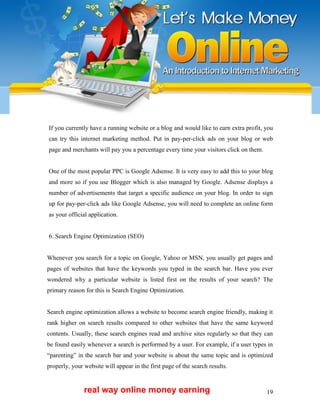 19
If you currently have a running website or a blog and would like to earn extra profit, you
can try this internet marketing method. Put in pay-per-click ads on your blog or web
page and merchants will pay you a percentage every time your visitors click on them.
One of the most popular PPC is Google Adsense. It is very easy to add this to your blog
and more so if you use Blogger which is also managed by Google. Adsense displays a
number of advertisements that target a specific audience on your blog. In order to sign
up for pay-per-click ads like Google Adsense, you will need to complete an online form
as your official application.
6. Search Engine Optimization (SEO)
Whenever you search for a topic on Google, Yahoo or MSN, you usually get pages and
pages of websites that have the keywords you typed in the search bar. Have you ever
wondered why a particular website is listed first on the results of your search? The
primary reason for this is Search Engine Optimization.
Search engine optimization allows a website to become search engine friendly, making it
rank higher on search results compared to other websites that have the same keyword
contents. Usually, these search engines read and archive sites regularly so that they can
be found easily whenever a search is performed by a user. For example, if a user types in
“parenting” in the search bar and your website is about the same topic and is optimized
properly, your website will appear in the first page of the search results.
real way online money earning
 