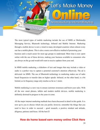 24
The most typical types of mobile marketing include the use of MMS or Multimedia
Messaging Service, Bluetooth technology, Infrared and Mobile Internet. Marketing
through a mobile device is now a trend in many developed countries where almost every
one has a mobile phone. This is also a more cost-effective method of promoting your
business and is much easier for most age groups to understand. More time is now spent
online with the use of these devices, making your business available to consumers who
are always on the go and would still want to receive updates from your end.
In MMS mobile marketing, a slideshow of text and images that may include a video or
audio is a perfect way to capture a potential customer's attention effectively. The ad is
delivered via MMS. The use of Bluetooth technology in marketing makes use of radio
based frequencies to transfer data on higher speeds. Infrared, on the other hand, is a bit
limited, as its frequency range only reaches as far as 1 meter.
Mobile marketing is a new way to ensure customer awareness and boost your sales. With
all the new smart phones, tablets and modern mobile devices, mobile marketing is
definitely destined to progress in the years to come.
All the major internet marketing methods have been discussed in detail in this guide. It is
now up to you to choose which one you prefer, however, remember the things that you
need to have in order to succeed – good research, a positive mindset and attitude,
diligence, patience and focus. All the best.
How do home based earn money online Click Here
 