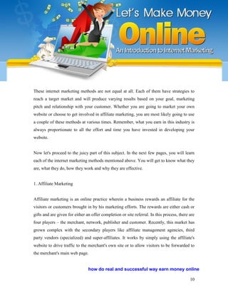 10
These internet marketing methods are not equal at all. Each of them have strategies to
reach a target market and will produce varying results based on your goal, marketing
pitch and relationship with your customer. Whether you are going to market your own
website or choose to get involved in affiliate marketing, you are most likely going to use
a couple of these methods at various times. Remember, what you earn in this industry is
always proportionate to all the effort and time you have invested in developing your
website.
Now let's proceed to the juicy part of this subject. In the next few pages, you will learn
each of the internet marketing methods mentioned above. You will get to know what they
are, what they do, how they work and why they are effective.
1. Affiliate Marketing
Affiliate marketing is an online practice wherein a business rewards an affiliate for the
visitors or customers brought in by his marketing efforts. The rewards are either cash or
gifts and are given for either an offer completion or site referral. In this process, there are
four players – the merchant, network, publisher and customer. Recently, this market has
grown complex with the secondary players like affiliate management agencies, third
party vendors (specialized) and super-affiliates. It works by simply using the affiliate's
website to drive traffic to the merchant's own site or to allow visitors to be forwarded to
the merchant's main web page.
how do real and successful way earn money online
 