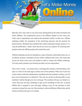 11
Basically, this is also what we can call revenue sharing between the online merchants and
online affiliates. The compensation given to the affiliates depend on how many user
clicks, sales or registrations were made on the merchant's website via their own. Affiliate
marketing enables the automation of the advertising processes and the payment for
desired actions. Merchants have preferred this internet marketing strategy because it is a
“pay per performance” model, where they do not incur any expenses for marketing their
products unless the affiliate produces the results they need.
Affiliate marketing can also be translated as a type of business relationship where you, as
an affiliate, promote a merchant's services which is different from yours. This means that
you do not need to have your own product in order to venture into affiliate marketing.
You only need to promote your business provider's services and products.
This is how it works – you need to have a web page that contains a link that directs your
users or visitors to the main page or online store of the merchant. When one of your site
visitors clicks on that link and purchases something from the merchant's website, you will
get a sort of commission or a referral fee. This way you are the one driving traffic to your
merchant's website through your own web page. The merchant will pay you whenever a
visitor from your site buys something or signs up for something on their site. A special
affiliate link is assigned to your web page, making it easy for the merchant to track
customers coming from your site. One merchant is allowed different affiliate links and all
of them will direct the users to its website.
 