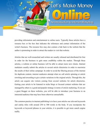 13
providing information and entertainment to online users. Typically these articles have a
resource box or bio box that indicates the references and contact information of the
writer's business. The resource box may also contain a link back to the website that the
author is promoting in order to attract the readers to visit that website.
Articles that are well-researched and written are usually released and distributed for free
in order for the business to gain more credibility within the market. Through these
articles, a website or online business will be able to attract more new clients. Internet
marketers usually submit the articles to several article directories in order to maximize
the results of their online campaign. In order to avoid the filtering process of the internet
for duplicate content, internet marketers attempt what we call article spinning or article
rewriting and rewording to give certain variations to the original article. Through this, the
article can acquire site visitors coming from several websites for article directories.
Getting your article to be featured in niche blogs or focused content websites that are
managed by others is a good and popular strategy in terms of article marketing. If you are
a guest blogger on these websites, you will be able to introduce your business to an
interested audience that may have been otherwise unreachable.
The common practice in internet publishing is to have your articles use relevant keywords
and catchy titles with around 250 to 500 words in the body. If you incorporate the
keywords or keyword phrases in your articles, it is possible to get more search engine
traffic.
 