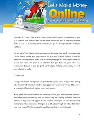 20
Basically, SEO makes your website easier for these search engines to understand. Its goal
is to increase your website's rank in the search results that will in turn bring in more
traffic to your site. Remember, the more traffic you get, the more potential for profit you
will have.
On-site and off-site factors are the ones that can determine your search engine rankings.
On-site factors include your page content and your title heading. Off-site factors like
pages that link to your site, words used to link to your page and how long such link has
existed also come into play. It is important that you focus on your site's SEO
continuously because if you get good search engine rankings consistently, you will
always have free traffic.
7. Pop-up Ads
During your internet surfing time, you probably have come across many of these pop-up
ads. These are advertisement windows that appear once you visit a website. Their aim is
to generate traffic or simple capture your e-mail address.
Many people have found this internet marketing method quite annoying since it disrupts
them from getting information from the website they are viewing. However, these ads,
intrusive as they have been tagged, also have certain advantages. For one, they are much
more effective than banner ads. They pull up a 15% click through rate while the banners
only yield a mere 3%. Pop-up ads also are effective and gives a click through
 