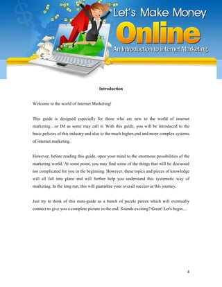 4
Introduction
Welcome to the world of Internet Marketing!
This guide is designed especially for those who are new to the world of internet
marketing…or IM as some may call it. With this guide, you will be introduced to the
basic policies of this industry and also to the much higher-end and more complex systems
of internet marketing.
However, before reading this guide, open your mind to the enormous possibilities of the
marketing world. At some point, you may find some of the things that will be discussed
too complicated for you in the beginning. However, these topics and pieces of knowledge
will all fall into place and will further help you understand this systematic way of
marketing. In the long run, this will guarantee your overall success in this journey.
Just try to think of this mini-guide as a bunch of puzzle pieces which will eventually
connect to give you a complete picture in the end. Sounds exciting? Great! Let's begin…
 