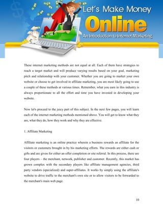 10
These internet marketing methods are not equal at all. Each of them have strategies to
reach a target market and will produce varying results based on your goal, marketing
pitch and relationship with your customer. Whether you are going to market your own
website or choose to get involved in affiliate marketing, you are most likely going to use
a couple of these methods at various times. Remember, what you earn in this industry is
always proportionate to all the effort and time you have invested in developing your
website.
Now let's proceed to the juicy part of this subject. In the next few pages, you will learn
each of the internet marketing methods mentioned above. You will get to know what they
are, what they do, how they work and why they are effective.
1. Affiliate Marketing
Affiliate marketing is an online practice wherein a business rewards an affiliate for the
visitors or customers brought in by his marketing efforts. The rewards are either cash or
gifts and are given for either an offer completion or site referral. In this process, there are
four players – the merchant, network, publisher and customer. Recently, this market has
grown complex with the secondary players like affiliate management agencies, third
party vendors (specialized) and super-affiliates. It works by simply using the affiliate's
website to drive traffic to the merchant's own site or to allow visitors to be forwarded to
the merchant's main web page.
 