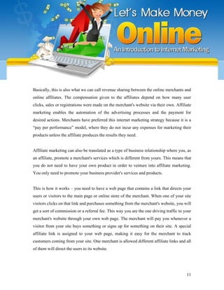 Basically, this is also what we can call revenue sharing between the online merchants and
online affiliates. The compensation given to the affiliates depend on how many user
clicks, sales or registrations were made on the merchant's website via their own. Affiliate
marketing enables the automation of the advertising processes and the payment for
desired actions. Merchants have preferred this internet marketing strategy because it is a
“pay per performance” model, where they do not incur any expenses for marketing their
products unless the affiliate produces the results they need.
Affiliate marketing can also be translated as a type of business relationship where you, as
an affiliate, promote a merchant's services which is different from yours. This means that
you do not need to have your own product in order to venture into affiliate marketing.
You only need to promote your business provider's services and products.
This is how it works – you need to have a web page that contains a link that directs your
users or visitors to the main page or online store of the merchant. When one of your site
visitors clicks on that link and purchases something from the merchant's website, you will
get a sort of commission or a referral fee. This way you are the one driving traffic to your
merchant's website through your own web page. The merchant will pay you whenever a
visitor from your site buys something or signs up for something on their site. A special
affiliate link is assigned to your web page, making it easy for the merchant to track
customers coming from your site. One merchant is allowed different affiliate links and all
of them will direct the users to its website.
11
 