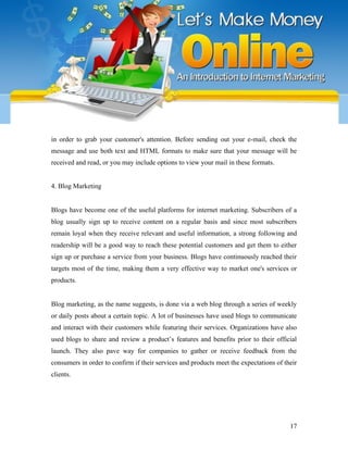 in order to grab your customer's attention. Before sending out your e-mail, check the
message and use both text and HTML formats to make sure that your message will be
received and read, or you may include options to view your mail in these formats.
4. Blog Marketing
Blogs have become one of the useful platforms for internet marketing. Subscribers of a
blog usually sign up to receive content on a regular basis and since most subscribers
remain loyal when they receive relevant and useful information, a strong following and
readership will be a good way to reach these potential customers and get them to either
sign up or purchase a service from your business. Blogs have continuously reached their
targets most of the time, making them a very effective way to market one's services or
products.
Blog marketing, as the name suggests, is done via a web blog through a series of weekly
or daily posts about a certain topic. A lot of businesses have used blogs to communicate
and interact with their customers while featuring their services. Organizations have also
used blogs to share and review a product’s features and benefits prior to their official
launch. They also pave way for companies to gather or receive feedback from the
consumers in order to confirm if their services and products meet the expectations of their
clients.
17
 