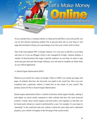 If you currently have a running website or a blog and would like to earn extra profit, you
can try this internet marketing method. Put in pay-per-click ads on your blog or web
page and merchants will pay you a percentage every time your visitors click on them.
One of the most popular PPC is Google Adsense. It is very easy to add this to your blog
and more so if you use Blogger which is also managed by Google. Adsense displays a
number of advertisements that target a specific audience on your blog. In order to sign
up for pay-per-click ads like Google Adsense, you will need to complete an online form
as your official application.
6. Search Engine Optimization (SEO)
Whenever you search for a topic on Google, Yahoo or MSN, you usually get pages and
pages of websites that have the keywords you typed in the search bar. Have you ever
wondered why a particular website is listed first on the results of your search? The
primary reason for this is Search Engine Optimization.
Search engine optimization allows a website to become search engine friendly, making it
rank higher on search results compared to other websites that have the same keyword
contents. Usually, these search engines read and archive sites regularly so that they can
be found easily whenever a search is performed by a user. For example, if a user types in
“parenting” in the search bar and your website is about the same topic and is optimized
properly, your website will appear in the first page of the search results.
19
 